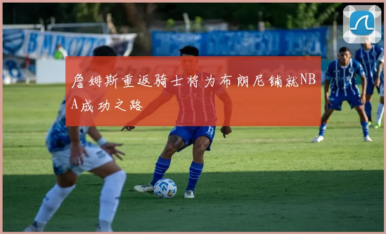 詹姆斯重返骑士将为布朗尼铺就NBA成功之路