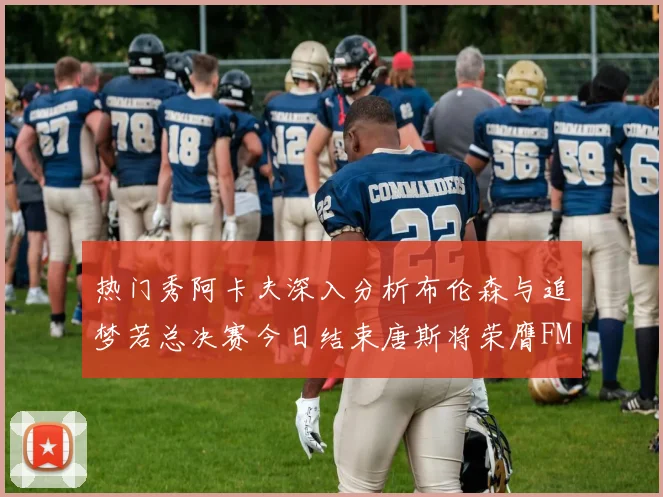 热门秀阿卡夫深入分析布伦森与追梦若总决赛今日结束唐斯将荣膺FMVP