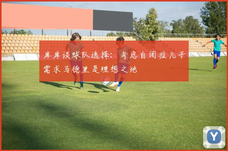 库库谈球队选择：考虑自闭症儿子需求马德里是理想之地
