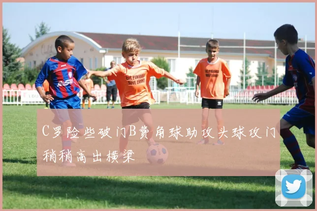 C罗险些破门B费角球助攻头球攻门稍稍高出横梁