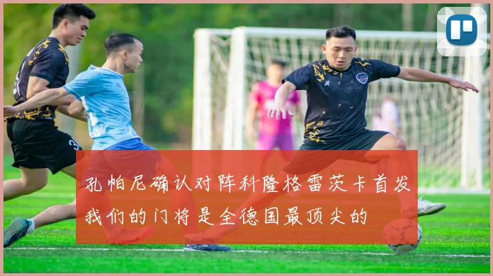孔帕尼确认对阵科隆格雷茨卡首发我们的门将是全德国最顶尖的