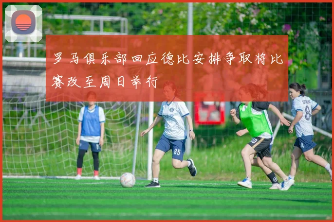 罗马俱乐部回应德比安排争取将比赛改至周日举行