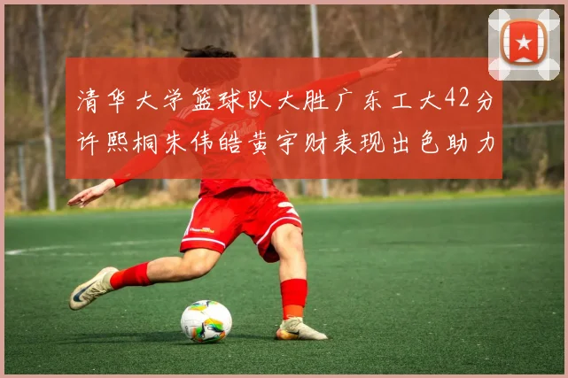 清华大学篮球队大胜广东工大42分许熙桐朱伟皓黄宇财表现出色助力胜利