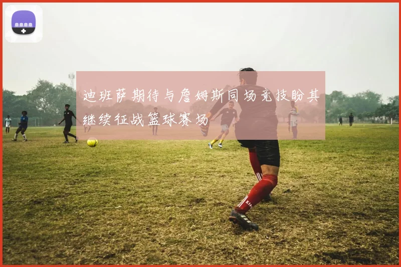 迪班萨期待与詹姆斯同场竞技盼其继续征战篮球赛场