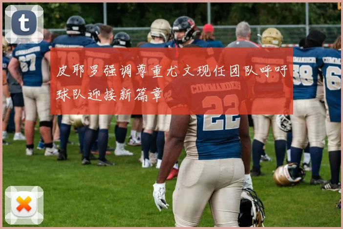 皮耶罗强调尊重尤文现任团队呼吁球队迎接新篇章