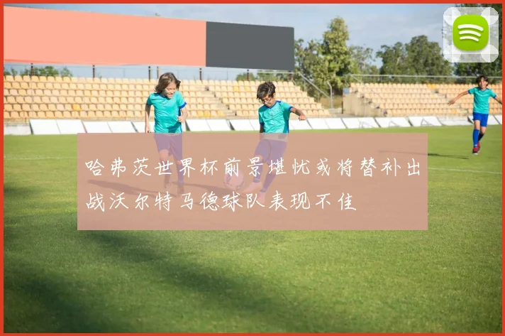 哈弗茨世界杯前景堪忧或将替补出战沃尔特马德球队表现不佳