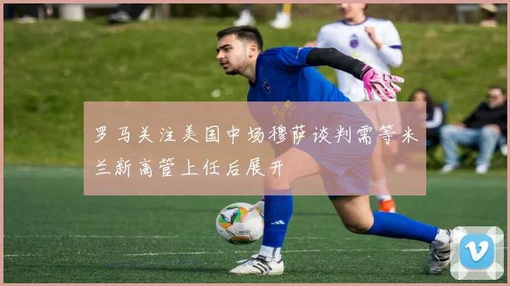 罗马关注美国中场穆萨谈判需等米兰新高管上任后展开