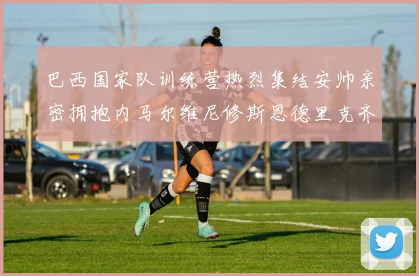 巴西国家队训练营热烈集结安帅亲密拥抱内马尔维尼修斯恩德里克齐亮相