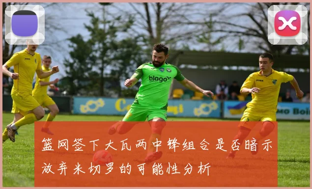 篮网签下大瓦两中锋组合是否暗示放弃米切罗的可能性分析