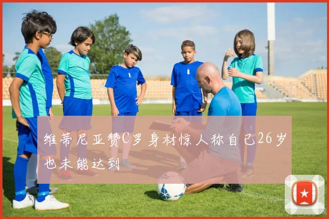 维蒂尼亚赞C罗身材惊人称自己26岁也未能达到
