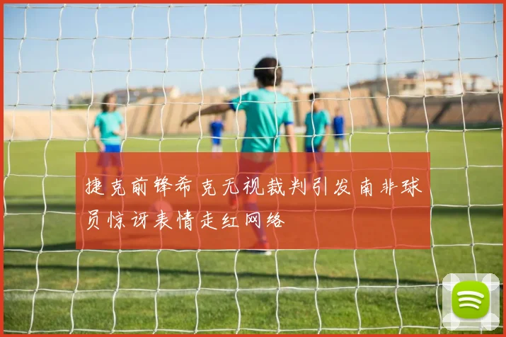 捷克前锋希克无视裁判引发南非球员惊讶表情走红网络