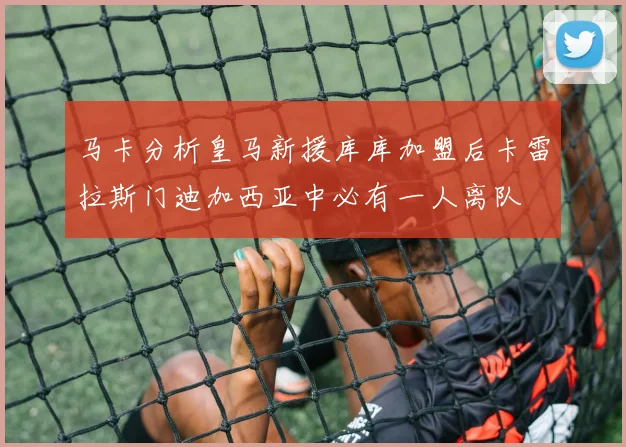 马卡分析皇马新援库库加盟后卡雷拉斯门迪加西亚中必有一人离队