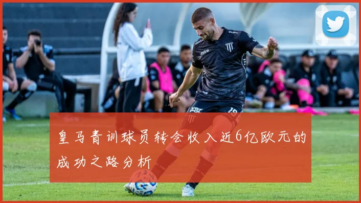 皇马青训球员转会收入近6亿欧元的成功之路分析