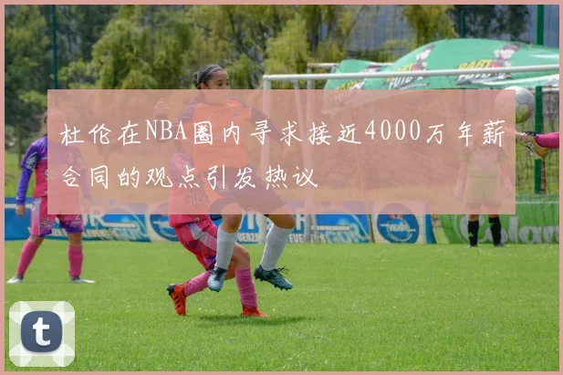 杜伦在NBA圈内寻求接近4000万年薪合同的观点引发热议