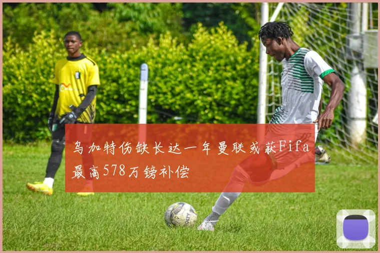 乌加特伤缺长达一年曼联或获Fifa最高578万镑补偿