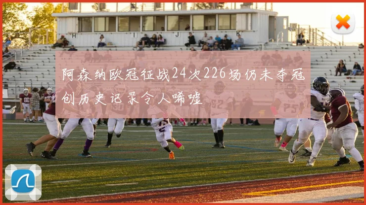 阿森纳欧冠征战24次226场仍未夺冠创历史记录令人唏嘘