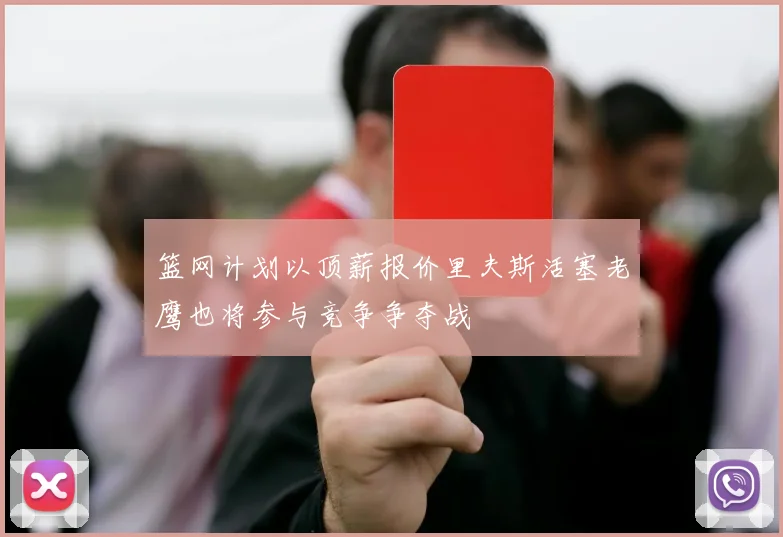 篮网计划以顶薪报价里夫斯活塞老鹰也将参与竞争争夺战