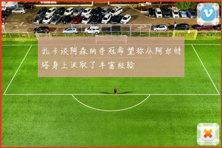 扎卡谈阿森纳夺冠希望称从阿尔特塔身上汲取了丰富经验