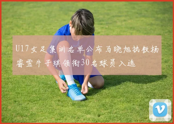 U17女足集训名单公布马晓旭执教杨睿雪牛子琪领衔30名球员入选
